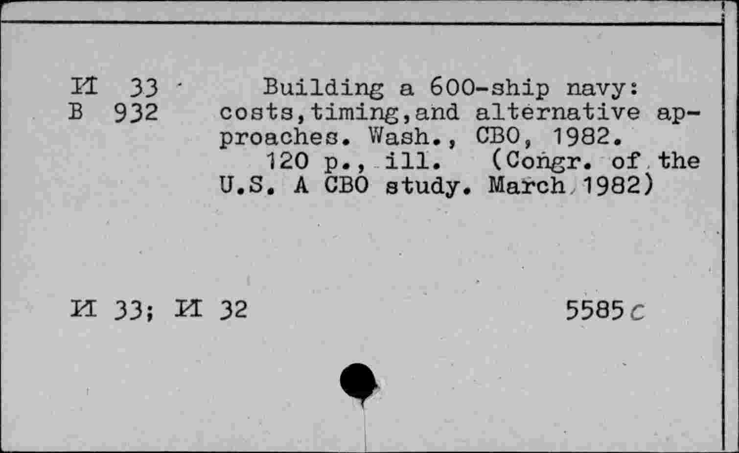 ﻿H 33 ' Building a 600-ship navy:
B 932 coats,timing,and alternative approaches. Wash., CBO, 1982.
120 p., ill. (Congr. of the U.S. A CBO study. March,1982)
Id 33; H 32
5585 c